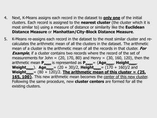 4. Next, K-Means assigns each record in the dataset to only one of the initial
clusters. Each record is assigned to the nearest cluster (the cluster which it is
most similar to) using a measure of distance or similarity like the Euclidean
Distance Measure or Manhattan/City-Block Distance Measure.
5. K-Means re-assigns each record in the dataset to the most similar cluster and re-
calculates the arithmetic mean of all the clusters in the dataset. The arithmetic
mean of a cluster is the arithmetic mean of all the records in that cluster. For
Example, if a cluster contains two records where the record of the set of
measurements for John = {20, 170, 80} and Henry = {30, 160, 120}, then the
arithmetic mean Pmean is represented as Pmean= {Agemean, Heightmean,
Weightmean). Agemean= (20 + 30)/2, Heightmean= (170 + 160)/2 and
Weightmean= (80 + 120)/2. The arithmetic mean of this cluster = {25,
165, 100}. This new arithmetic mean becomes the center of this new cluster.
Following the same procedure, new cluster centers are formed for all the
existing clusters.
 