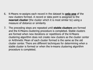 6. K-Means re-assigns each record in the dataset to only one of the
new clusters formed. A record or data point is assigned to the
nearest cluster (the cluster which it is most similar to) using a
measure of distance or similarity
7. The preceding steps are repeated until stable clusters are formed
and the K-Means clustering procedure is completed. Stable clusters
are formed when new iterations or repetitions of the K-Means
clustering algorithm does not create new clusters as the cluster center
or Arithmetic Mean of each cluster formed is the same as the old
cluster center. There are different techniques for determining when a
stable cluster is formed or when the k-means clustering algorithm
procedure is completed.
 