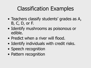 Classification Examples
• Teachers classify students’ grades as A,
B, C, D, or F.
• Identify mushrooms as poisonous or
edible.
• Predict when a river will flood.
• Identify individuals with credit risks.
• Speech recognition
• Pattern recognition
 