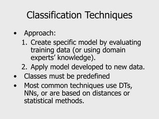 Classification Techniques
• Approach:
1. Create specific model by evaluating
training data (or using domain
experts’ knowledge).
2. Apply model developed to new data.
• Classes must be predefined
• Most common techniques use DTs,
NNs, or are based on distances or
statistical methods.
 