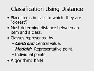 Classification Using Distance
• Place items in class to which they are
“closest”.
• Must determine distance between an
item and a class.
• Classes represented by
– Centroid: Central value.
– Medoid: Representative point.
– Individual points
• Algorithm: KNN
 