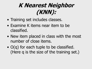 K Nearest Neighbor
(KNN):
• Training set includes classes.
• Examine K items near item to be
classified.
• New item placed in class with the most
number of close items.
• O(q) for each tuple to be classified.
(Here q is the size of the training set.)
 