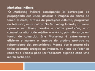 Marketing Indireto:
O Marketing Indireto corresponde ás estratégias de
propaganda que visam associar a imagem da marca de
forma discreta, através de produções culturais, programas
de televisão, entre outros. No Marketing Indireto, a marca
aparece em filmes, novelas e outras produções, e o
consumidor não pode rejeitar o anúncio, pois não surge em
forma de comercial. Este Marketing é extremamente
eficiente e mantém o logotipo do produto gravado no
subconsciente dos consumidores. Mesmo que a pessoa não
tenha prestado atenção na imagem, na hora de fazer as
compras o símbolo pode ser facilmente digerido como uma
marca conhecida.
 