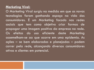Marketing Viral:
O Marketing Viral surgiu na medida em que as novas
tecnologias foram ganhando espaço na vida dos
consumidores. É um Marketing focado nas redes
sociais que tem como objetivo criar formas de
propagar uma imagem positiva da empresa na rede.
Os efeitos do uso eficiente deste Marketing
assemelham-se ao que ocorre em uma epidemia. As
ações – se bem elaboradas e planejadas – podem
correr pela rede, alcançando diversos consumidores
ativos e clientes em potencial.
 