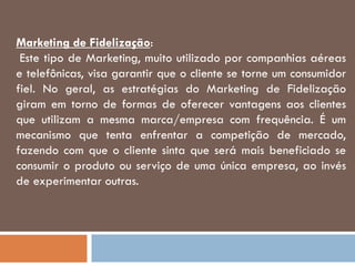 Marketing de Fidelização:
Este tipo de Marketing, muito utilizado por companhias aéreas
e telefônicas, visa garantir que o cliente se torne um consumidor
fiel. No geral, as estratégias do Marketing de Fidelização
giram em torno de formas de oferecer vantagens aos clientes
que utilizam a mesma marca/empresa com frequência. É um
mecanismo que tenta enfrentar a competição de mercado,
fazendo com que o cliente sinta que será mais beneficiado se
consumir o produto ou serviço de uma única empresa, ao invés
de experimentar outras.
 