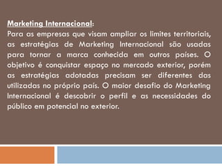 Marketing Internacional:
Para as empresas que visam ampliar os limites territoriais,
as estratégias de Marketing Internacional são usadas
para tornar a marca conhecida em outros países. O
objetivo é conquistar espaço no mercado exterior, porém
as estratégias adotadas precisam ser diferentes das
utilizadas no próprio país. O maior desafio do Marketing
Internacional é descobrir o perfil e as necessidades do
público em potencial no exterior.
 