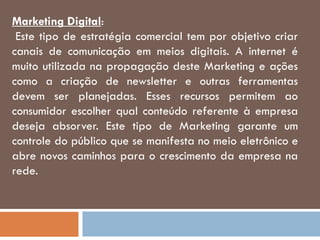 Marketing Digital:
Este tipo de estratégia comercial tem por objetivo criar
canais de comunicação em meios digitais. A internet é
muito utilizada na propagação deste Marketing e ações
como a criação de newsletter e outras ferramentas
devem ser planejadas. Esses recursos permitem ao
consumidor escolher qual conteúdo referente à empresa
deseja absorver. Este tipo de Marketing garante um
controle do público que se manifesta no meio eletrônico e
abre novos caminhos para o crescimento da empresa na
rede.
 
