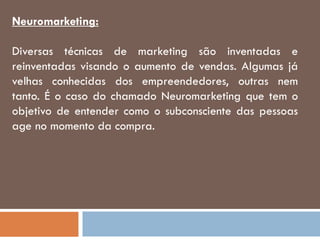Neuromarketing:
Diversas técnicas de marketing são inventadas e
reinventadas visando o aumento de vendas. Algumas já
velhas conhecidas dos empreendedores, outras nem
tanto. É o caso do chamado Neuromarketing que tem o
objetivo de entender como o subconsciente das pessoas
age no momento da compra.
 