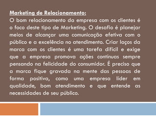 Marketing de Relacionamento:
O bom relacionamento da empresa com os clientes é
o foco deste tipo de Marketing. O desafio é planejar
meios de alcançar uma comunicação efetiva com o
público e a excelência no atendimento. Criar laços da
marca com os clientes é uma tarefa difícil e exige
que a empresa promova ações contínuas sempre
pensando na felicidade do consumidor. É preciso que
a marca fique gravada na mente das pessoas de
forma positiva, como uma empresa líder em
qualidade, bom atendimento e que entende as
necessidades de seu público.
 