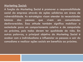 Marketing Social:
A função do Marketing Social é promover a responsabilidade
social da empresa através de ações solidárias em áreas de
vulnerabilidade. As estratégias visam atender às necessidades
básicas das pessoas que vivem em comunidades
desfavorecidas. Essa atitude também significa mobilizar a
sociedade para um comportamento coletivo e de compaixão
ao próximo, pois todos devem ter qualidade de vida. Em
outras palavras, o principal objetivo do Marketing Social é
acabar com o individualismo e influenciar as pessoas a sair do
comodismo e realizar ações sociais em benefício ao próximo.
 