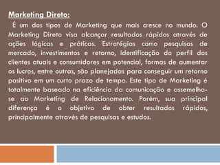 Marketing Direto:
É um dos tipos de Marketing que mais cresce no mundo. O
Marketing Direto visa alcançar resultados rápidos através de
ações lógicas e práticas. Estratégias como pesquisas de
mercado, investimentos e retorno, identificação do perfil dos
clientes atuais e consumidores em potencial, formas de aumentar
os lucros, entre outras, são planejadas para conseguir um retorno
positivo em um curto prazo de tempo. Este tipo de Marketing é
totalmente baseado na eficiência da comunicação e assemelha-
se ao Marketing de Relacionamento. Porém, sua principal
diferença é o objetivo de obter resultados rápidos,
principalmente através de pesquisas e estudos.
 