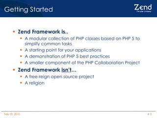 Getting Started Zend Framework is.. A modular collection of PHP classes based on PHP 5 to simplify common tasks A starting point for your applications A demonstration of PHP 5 best practices A smaller component of the PHP Collaboration Project Zend Framework  isn’t … A free-reign open source project A religion 