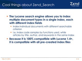 Cool things about Zend_Search The Lucene search engine allows you to index multiple document types in a single index, each with different index fields Index Individual documents with different searchable criterion I.e. Index code samples by functions used, while articles by title, author, and keywords in the same index Because it is 100% compatible with Lucene 1.4+, it is compatible with all pre-created index files 