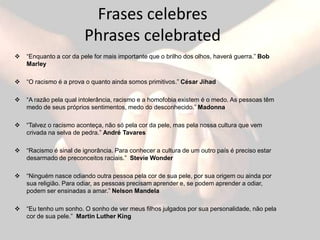 Frases celebres
                        Phrases celebrated
   “Enquanto a cor da pele for mais importante que o brilho dos olhos, haverá guerra.” Bob
    Marley

   “O racismo é a prova o quanto ainda somos primitivos.” César Jihad

   “A razão pela qual intolerância, racismo e a homofobia existem é o medo. As pessoas têm
    medo de seus próprios sentimentos, medo do desconhecido.” Madonna

   “Talvez o racismo aconteça, não só pela cor da pele, mas pela nossa cultura que vem
    crivada na selva de pedra.” André Tavares

   “Racismo é sinal de ignorância. Para conhecer a cultura de um outro país é preciso estar
    desarmado de preconceitos raciais.” Stevie Wonder

   “Ninguém nasce odiando outra pessoa pela cor de sua pele, por sua origem ou ainda por
    sua religião. Para odiar, as pessoas precisam aprender e, se podem aprender a odiar,
    podem ser ensinadas a amar.” Nelson Mandela

   “Eu tenho um sonho. O sonho de ver meus filhos julgados por sua personalidade, não pela
    cor de sua pele.” Martin Luther King
 