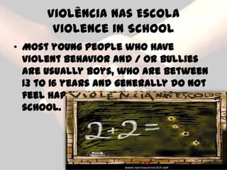 Violência nas Escola
       Violence in School
• Most young people who have
  violent behavior and / or bullies
  are usually boys, who are between
  13 to 16 years and generally do not
  feel happy, not very fond of
  school.
 