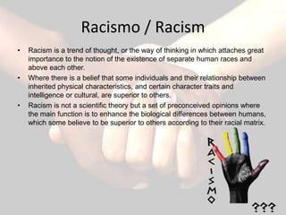 Racismo / Racism
•   Racism is a trend of thought, or the way of thinking in which attaches great
    importance to the notion of the existence of separate human races and
    above each other.
•   Where there is a belief that some individuals and their relationship between
    inherited physical characteristics, and certain character traits and
    intelligence or cultural, are superior to others.
•   Racism is not a scientific theory but a set of preconceived opinions where
    the main function is to enhance the biological differences between humans,
    which some believe to be superior to others according to their racial matrix.
 
