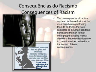 Consequências do Racismo
 Consequences of Racism
              •   The consequences of racism
                  can lead to the exclusion of the
                  most disadvantaged forcing
                  them to do things they are
                  subjected to inhuman bondage
                  humiliating them in front of
                  other people causing mental
                  disorders that often lead people
                  to commit suicide, derived from
                  the impact of those
                  consequences.
 