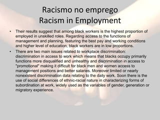 Racismo no emprego
                 Racism in Employment
•   Their results suggest that among black workers is the highest proportion of
    employed in unskilled roles. Regarding access to the functions of
    management and planning, featuring the best pay and working conditions
    and higher level of education, black workers are in low proportions.
•   There are two main issues related to workplace discrimination:
    discrimination in access to work which means that blacks occupy primarily
    functions more disqualified and unhealthy and discrimination in access to
    "promotional" making it difficult for black men and women access to
    management positions and better salaries. Moreover limited or nearly
    nonexistent discrimination data relating to the daily work. Soon there is the
    use of social differences of ethnic-racial nature in characterizing forms of
    subordination at work, widely used as the variables of gender, generation or
    migratory experience.
 
