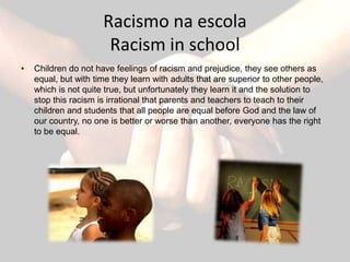 Racismo na escola
                       Racism in school
•   Children do not have feelings of racism and prejudice, they see others as
    equal, but with time they learn with adults that are superior to other people,
    which is not quite true, but unfortunately they learn it and the solution to
    stop this racism is irrational that parents and teachers to teach to their
    children and students that all people are equal before God and the law of
    our country, no one is better or worse than another, everyone has the right
    to be equal.
 