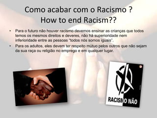 Como acabar com o Racismo ?
            How to end Racism??
•   Para o futuro não houver racismo devemos ensinar as crianças que todos
    temos os mesmos direitos e deveres, não há superioridade nem
    inferioridade entre as pessoas “todos nós somos iguais”.
•   Para os adultos, eles devem ter respeito mútuo pelos outros que não sejam
    da sua raça ou religião no emprego e em qualquer lugar.
 