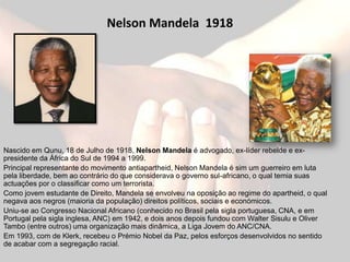 Nelson Mandela 1918




Nascido em Qunu, 18 de Julho de 1918, Nelson Mandela é advogado, ex-líder rebelde e ex-
presidente da África do Sul de 1994 a 1999.
Principal representante do movimento antiapartheid, Nelson Mandela é sim um guerreiro em luta
pela liberdade, bem ao contrário do que considerava o governo sul-africano, o qual temia suas
actuações por o classificar como um terrorista.
Como jovem estudante de Direito, Mandela se envolveu na oposição ao regime do apartheid, o qual
negava aos negros (maioria da população) direitos políticos, sociais e económicos.
Uniu-se ao Congresso Nacional Africano (conhecido no Brasil pela sigla portuguesa, CNA, e em
Portugal pela sigla inglesa, ANC) em 1942, e dois anos depois fundou com Walter Sisulu e Oliver
Tambo (entre outros) uma organização mais dinâmica, a Liga Jovem do ANC/CNA.
Em 1993, com de Klerk, recebeu o Prémio Nobel da Paz, pelos esforços desenvolvidos no sentido
de acabar com a segregação racial.
 