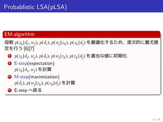 Probablistic LSA(pLSA)
EM-algorithm
母数 p(zk|di, wj), p(di), p(wj|zk), p(zk|dj) を最適化するため、逐次的に最尤推
定を行う [6][7]
1 p(zk|di, wj), p(di), p(wj|zk), p(zk|dj) を適当な値に初期化
2 E-step(expectation)
p(zk|di, wj) を計算
3 M-step(maximization)
p(di), p(wj|zk), p(zk|dj) を計算
4 E-step へ戻る
13 / 35
 