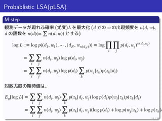 Probablistic LSA(pLSA)
M-step
観測データが現れる確率 (尤度)L を最大化 (d での w の出現頻度を n(d, w)、
d の語数を n(d)(= ∑ n(d, w)) とする)
log L ∶= log p((d1, w1), ⋯ , (dN , wn(dN))) = log
∏
i
∏
j
p(di, wj)n(di,wj)
= ∑
i
∑
j
n(di, wj) log p(di, wj)
= ∑
i
∑
j
n(di, wj) log p(di) ∑
k
p(wj|zk)p(zk|di)
対数尤度の期待値は、
Eq[log L] = ∑
i
∑
j
n(di, wj) ∑
k
p(zk|di, wj) log p(di)p(wj|zk)p(zk|di)
= ∑
i
∑
j
n(di, wj) ∑
k
p(zk|di, wj)(log p(di) + log p(wj|zk) + log p(zk|d
15 / 35
 