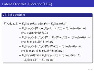 Latent Dirichlet Allocation(LDA)
VB-EM-algorithm
F(𝜸, 𝝓, 𝜶, 𝜷) = Eq[log p(𝜽, z, 𝒘|𝜶, 𝜷)] − Eq[log q(𝜽, z)]
= Eq[log(p(𝒘|𝜽, z, 𝜶, 𝜷)p(𝜽, z|𝜶, 𝜷))] − Eq[log(q(𝜽)q(z))]
(∵𝜽, z は条件付き独立)
= Eq[log(p(𝒘|z, 𝜷)p(z|𝜽, 𝜶, 𝜷)p(𝜽|𝜶, 𝜷))] − Eq[log(q(𝜽)q(z))]
(∵𝒘 と 𝜽, 𝜶 は条件付き独立)
= Eq[log(p(𝒘|z, 𝜷)p(z|𝜽)p(𝜽|𝜶))] − Eq[log(q(𝜽)q(z))]
(∵z と 𝜶, 𝜷、 𝜽 と 𝜷 は条件付き独立)
= Eq[log p(𝜽|𝜶)] + Eq[log p(z|𝜽)] + Eq[log p(𝒘|z, 𝜷)]
− Eq[log q(𝜽)] − Eq[log q(z)]
26 / 35
 