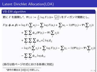 Latent Dirichlet Allocation(LDA)
VB-EM-algorithm
更に F を展開しa
、 𝛹(z) ∶= d
dz
log 𝛤(z)(= 𝛤′
(z)
𝛤(z)
) をディガンマ関数とし、
F(𝜸, 𝝓, 𝜶, 𝜷) = log 𝛤(∑
j
𝛼j) − ∑
i
log 𝛤(𝛼i) + ∑
i
(𝛼i − 1)(𝛹(𝛾i) − 𝛹(∑
j
𝛾j))
+ ∑
n
∑
i
𝜙ni(𝛹(𝛾i) − 𝛹(∑
j
𝛾j))
+ ∑
n
∑
i
∑
j
𝜙niw
j
n log 𝛽ij
− log 𝛤(∑
j
𝛾j) + ∑
i
log 𝛤(𝛾i) − ∑
i
(𝛾i − 1)(𝛹(𝛾i) − 𝛹(∑
j
𝛾j))
− ∑
n
∑
i
𝜙ni log 𝜙ni
(各行は前ページの式における各項に対応)
a
途中の導出は [10][11] が詳しい。 27 / 35
 