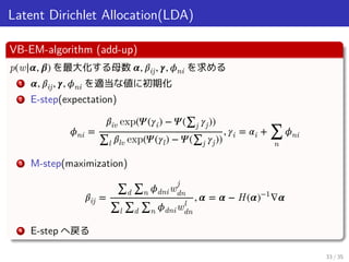 Latent Dirichlet Allocation(LDA)
VB-EM-algorithm (add-up)
p(w|𝜶, 𝜷) を最大化する母数 𝜶, 𝛽ij, 𝜸, 𝜙ni を求める
1 𝜶, 𝛽ij, 𝜸, 𝜙ni を適当な値に初期化
2 E-step(expectation)
𝜙ni =
𝛽iv exp(𝛹(𝛾i) − 𝛹(∑j 𝛾j))
∑l 𝛽lv exp(𝛹(𝛾l) − 𝛹(∑j 𝛾j))
, 𝛾i = 𝛼i + ∑
n
𝜙ni
3 M-step(maximization)
𝛽ij =
∑d ∑n 𝜙dniw
j
dn
∑l ∑d ∑n 𝜙dniwl
dn
, 𝜶 = 𝜶 − H(𝜶)−1
∇𝜶
4 E-step へ戻る
33 / 35
 