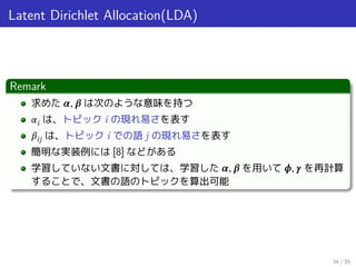 Latent Dirichlet Allocation(LDA)
Remark
求めた 𝜶, 𝜷 は次のような意味を持つ
𝛼i は、トピック i の現れ易さを表す
𝛽ij は、トピック i での語 j の現れ易さを表す
簡明な実装例には [8] などがある
学習していない文書に対しては、学習した 𝜶, 𝜷 を用いて 𝝓, 𝜸 を再計算
することで、文書の語のトピックを算出可能
34 / 35
 