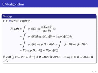 EM-algorithm
M-step
F を 𝜽 について最大化
F(q, 𝜽) =
∫
q(z|D) log
p(D, z|𝜽)
q(z|D)
dz
=
∫
q(z|D)(log p(D, z|𝜽) − log q(z|D))dz
=
∫
q(z|D) log p(D, z|𝜽)dz −
∫
q(z|D) log q(z|D)dz
= E[log p(D, z|𝜽)] − H(q(z|D))
第 2 項 (q のエントロピー) は 𝜽 に依らないので、E[log p] を 𝜽 について最
大化
38 / 35
 