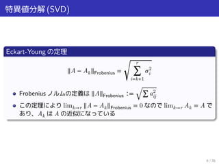特異値分解 (SVD)
Eckart-Young の定理
‖A − Ak‖Frobenius =
√
r
∑
i=k+1
𝜎2
i
Frobenius ノルムの定義は ‖A‖Frobenius ∶= √∑ a2
ij
この定理により limk→r ‖A − Ak‖Frobenius = 0 なので limk→r Ak = A で
あり、Ak は A の近似になっている
6 / 35
 