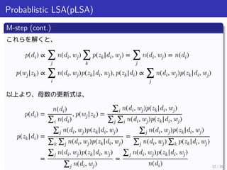 Probablistic LSA(pLSA)
M-step (cont.)
これらを解くと、
p(di) ∝ ∑
j
n(di, wj) ∑
k
p(zk|di, wj) = ∑
j
n(di, wj) = n(di)
p(wj|zk) ∝ ∑...