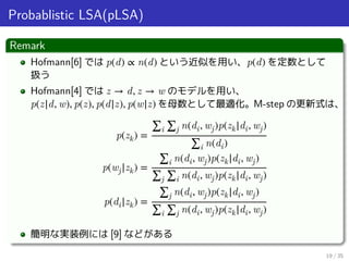 Probablistic LSA(pLSA)
Remark
Hofmann[6] では p(d) ∝ n(d) という近似を用い、p(d) を定数として
扱う
Hofmann[4] では z → d, z → w のモデルを用い、
p(z|d,...