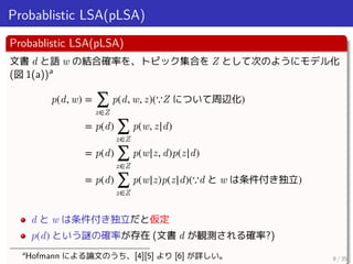 Probablistic LSA(pLSA)
Probablistic LSA(pLSA)
文書 d と語 w の結合確率を、トピック集合を Z として次のようにモデル化
(図 1(a))a
p(d, w) = ∑
z∈Z
p(d, w, z)...