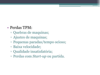 • Perdas TPM:
▫ Quebras de maquinas;
▫ Ajustes de maquinas;
▫ Pequenas paradas/tempo ocioso;
▫ Baixa velocidade;
▫ Qualidade insatisfatória;
▫ Perdas com Start-up ou partida.
 