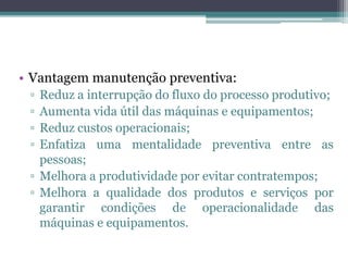 • Vantagem manutenção preventiva:
▫ Reduz a interrupção do fluxo do processo produtivo;
▫ Aumenta vida útil das máquinas e equipamentos;
▫ Reduz custos operacionais;
▫ Enfatiza uma mentalidade preventiva entre as
pessoas;
▫ Melhora a produtividade por evitar contratempos;
▫ Melhora a qualidade dos produtos e serviços por
garantir condições de operacionalidade das
máquinas e equipamentos.
 