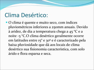 Clima Desértico: O  clima é quente e muito seco, com índices pluviométricos inferiores a 250mm anuais. Devido à aridez, de dia a temperatura chega a 45 °C e a noite -5 °C.O clima desértico geralmente ocorre em latitudes entre 15° e 30º e é caracterizado pela baixa pluviosidade que dá aos locais de clima desértico sua fisionomia característica, com solo árido e flora esparsa e seca. 