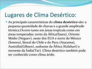 Lugares de Clima Desértico: As principais características do  clima desértico  são: a pequena quantidade de chuvas e a grande amplitude térmica.Ocorre tanto em áreas tropicais como em áreas temperadas: norte da África(Saara), Oriente Médio (Neguev), oeste dos EUA e norte do México (Sonora), litoral do Chile e do Peru (Atacama), Austrália(Gibson), sudoeste da África (Kalahari) e noroeste da Índia(Tar). Clima desértico também pode ser conhecido como clima árido. 