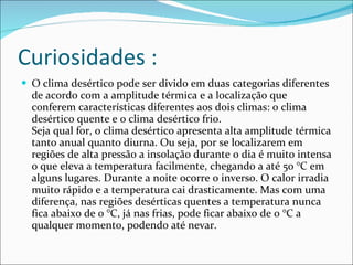 Curiosidades : O clima desértico pode ser divido em duas categorias diferentes de acordo com a amplitude térmica e a localização que conferem características diferentes aos dois climas: o clima desértico quente e o clima desértico frio. Seja qual for, o clima desértico apresenta alta amplitude térmica tanto anual quanto diurna. Ou seja, por se localizarem em regiões de alta pressão a insolação durante o dia é muito intensa o que eleva a temperatura facilmente, chegando a até 50 °C em alguns lugares. Durante a noite ocorre o inverso. O calor irradia muito rápido e a temperatura cai drasticamente. Mas com uma diferença, nas regiões desérticas quentes a temperatura nunca fica abaixo de 0 °C, já nas frias, pode ficar abaixo de 0 °C a qualquer momento, podendo até nevar. 