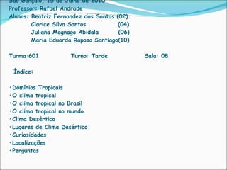 Instituto de Ensino College São Gonçalo, 15 de Julho de 2010 Professor: Rafael Andrade Alunas: Beatriz Fernandez dos Santos (02)   Clarice Silva Santos  (04)   Juliana Magnago Abidala  (06)   Maria Eduarda Raposo Santiago(10) Turma:601  Turno: Tarde  Sala: 08   Índice:   •Domínios Tropicais •O clima tropical •O clima tropical no Brasil •O clima tropical no mundo •Clima Desértico •Lugares de Clima Desértico •Curiosidades •Localizações  •Perguntas 