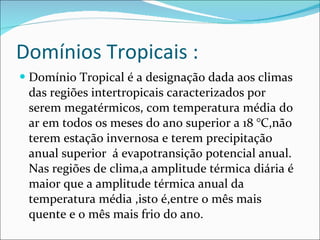 Domínios Tropicais : Domínio Tropical é a designação dada aos climas das regiões intertropicais caracterizados por serem megatérmicos, com temperatura média do ar em todos os meses do ano superior a 18 °C,não terem estação invernosa e terem precipitação anual superior  á evapotransição potencial anual. Nas regiões de clima,a amplitude térmica diária é maior que a amplitude térmica anual da temperatura média ,isto é,entre o mês mais quente e o mês mais frio do ano. 