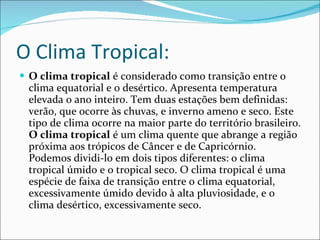 O Clima Tropical: O clima tropical  é considerado como transição entre o clima equatorial e o desértico. Apresenta temperatura elevada o ano inteiro. Tem duas estações bem definidas: verão, que ocorre às chuvas, e inverno ameno e seco. Este tipo de clima ocorre na maior parte do território brasileiro.   O clima tropical  é um clima quente que abrange a região próxima aos trópicos de Câncer e de Capricórnio. Podemos dividi-lo em dois tipos diferentes: o clima tropical úmido e o tropical seco. O clima tropical é uma espécie de faixa de transição entre o clima equatorial, excessivamente úmido devido à alta pluviosidade, e o clima desértico, excessivamente seco. 