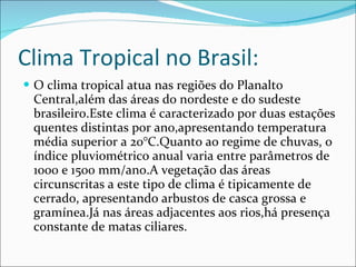 Clima Tropical no Brasil: O clima tropical atua nas regiões do Planalto Central,além das áreas do nordeste e do sudeste brasileiro.Este clima é caracterizado por duas estações quentes distintas por ano,apresentando temperatura média superior a 20°C.Quanto ao regime de chuvas, o índice pluviométrico anual varia entre parâmetros de 1000 e 1500 mm/ano.A vegetação das áreas circunscritas a este tipo de clima é tipicamente de cerrado, apresentando arbustos de casca grossa e gramínea.Já nas áreas adjacentes aos rios,há presença constante de matas ciliares. 