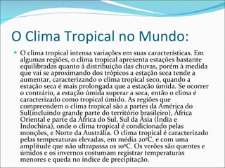 O Clima Tropical no Mundo: O clima tropical intensa variações em suas características. Em algumas regiões, o clima tropical apresenta estações bastante equilibradas quanto á distribuição das chuvas, porém à medida que vai se aproximando dos trópicos a estação seca tende a aumentar, caracterizando o clima tropical seco, quando a estação seca é mais prolongada que a estação úmida. Se ocorrer o contrário, a estação úmida superar a seca, então o clima é caracterizado como tropical úmido. As regiões que compreendem o clima tropical são a partes da América do Sul(incluindo grande parte do território brasileiro), África Oriental e parte da África do Sul, Sul da Ásia (Índia e Indochina), onde o clima tropical é condicionado pelas monções, e Norte da Austrália. O clima tropical é caracterizado pelas temperaturas elevadas, em média 20ºC, e com uma amplitude que não ultrapassa os 10ºC. Os verões são quentes e úmidos e os invernos costumam registrar temperaturas menores e queda no índice de precipitação.  
