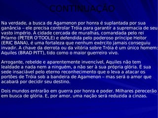 CONTINUAÇÃO Na verdade, a busca de Agamenon por honra é suplantada por sua ganância – ele precisa controlar Tróia para garantir a supremacia de seu vasto império. A cidade cercada de muralhas, comandada pelo rei Príamo (PETER O'TOOLE) e defendida pelo poderoso príncipe Heitor (ERIC BANA), é uma fortaleza que nenhum exército jamais conseguiu invadir. A chave da derrota ou da vitória sobre Tróia é um único homem: Aquiles (BRAD PITT), tido como o maior guerreiro vivo. Arrogante, rebelde e aparentemente invencível, Aquiles não tem lealdade a nada nem a ninguém, a não ser à sua própria glória. É sua sede insaciável pelo eterno reconhecimento que o leva a atacar os portões de Tróia sob a bandeira de Agamenon – mas será o amor que acabará por decidir seu destino.  Dois mundos entrarão em guerra por honra e poder. Milhares perecerão em busca de glória. E, por amor, uma nação será reduzida a cinzas. 
