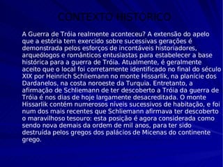 CONTEXTO HISTÓRICO A Guerra de Tróia realmente aconteceu? A extensão do apelo que a estória tem exercido sobre sucessivas gerações é demonstrada pelos esforços de incontáveis historiadores, arqueólogos e românticos entusiastas para estabelecer a base histórica para a guerra de Tróia. Atualmente, é geralmente aceito que o local foi corretamente identificado no final do século XIX por Heinrich Schliemann no monte Hissarlik, na planície dos Dardanelos, na costa noroeste da Turquia. Entretanto, a afirmação de Schliemann de ter descoberto a Tróia da guerra de Tróia é nos dias de hoje largamente desacreditada. O monte Hissarlik contém numerosos níveis sucessivos de habitação, e foi num dos mais recentes que Schliemann afirmava ter descoberto o maravilhoso tesouro: esta posição é agora considerada como sendo nova demais da ordem de mil anos, para ter sido destruída pelos gregos dos palácios de Micenas do continente grego . 
