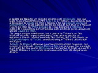 A  guerra de Tróia  foi um episódio sangrento da  antiguidade , que teve lugar muito provavelmente entre  1300 a.C.  e 1200 a.C, que culminou com a destruição da  cidade  de Tróia e facilitou o fim da  Idade do Bronze  no  Mediterrâneo . A causa daquele conflito de mais de dez anos foi o rapto de Helena de Tróia por  Páris ,  príncipe  de Tróia. Segundo a  mitologia , a cidade de Tróia acabou por ser tomada, após um longo cerco, através do uso do  Cavalo de Tróia . Os gregos antigos acreditavam que a guerra de Tróia era um fato histórico, ocorrido no período micênico, mas durante séculos os estudiosos tiveram dúvidas se ela de fato ocorreu. Até à descoberta do  sítio arqueológico  na  Turquia , acreditava-se que Tróia era uma cidade mitológica. A  Ilíada , de  Homero , descreve os acontecimentos finais da guerra, que incluem as mortes de  Pátroclo ,  Heitor  e  Ájax  que se matou com a espada que Heitor lhe deu. A obra  Odisséia  é a continuação da Ilíada, que conta a volta de Odisseu a  Ítaca , onde passou mais dez anos até chegar a seu destino. 
