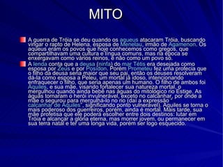 MITO A guerra de Tróia se deu quando os  aqueus  atacaram Tróia, buscando vingar o rapto de Helena, esposa de  Menelau , irmão de  Agamenon . Os aqueus eram os povos que hoje conhecemos como gregos, que compartilhavam uma cultura e língua comuns, mas na época se enxergavam como vários reinos, e não como um povo só. A  lenda  conta que a  deusa  ( ninfa ) do  mar   Tétis  era desejada como esposa por  Zeus  e por  Posídon . Porém  Prometeu  fez uma profecia que o filho da deusa seria maior que seu pai, então os deuses resolveram dá-la como esposa a Peleu, um mortal já idoso, intencionando enfraquecer o filho, que seria apenas um humano. O filho de ambos foi  Aquiles , e sua mãe, visando fortalecer sua natureza mortal, o mergulhou quando ainda bebê nas águas do mitológico rio Estige. As águas tornaram o herói invulnerável, exceto no calcanhar, por onde a mãe o segurou para mergulhá-lo no rio (daí a expressão “ calcanhar de Aquiles ”, significando ponto vulnerável). Aquiles se torna o mais poderoso dos guerreiros, porém, ainda é mortal. Mais tarde, sua mãe profetisa que ele poderá escolher entre dois destinos: lutar em Tróia e alcançar a glória eterna, mas morrer jovem, ou permanecer em sua terra natal e ter uma longa vida, porém ser logo esquecido. 